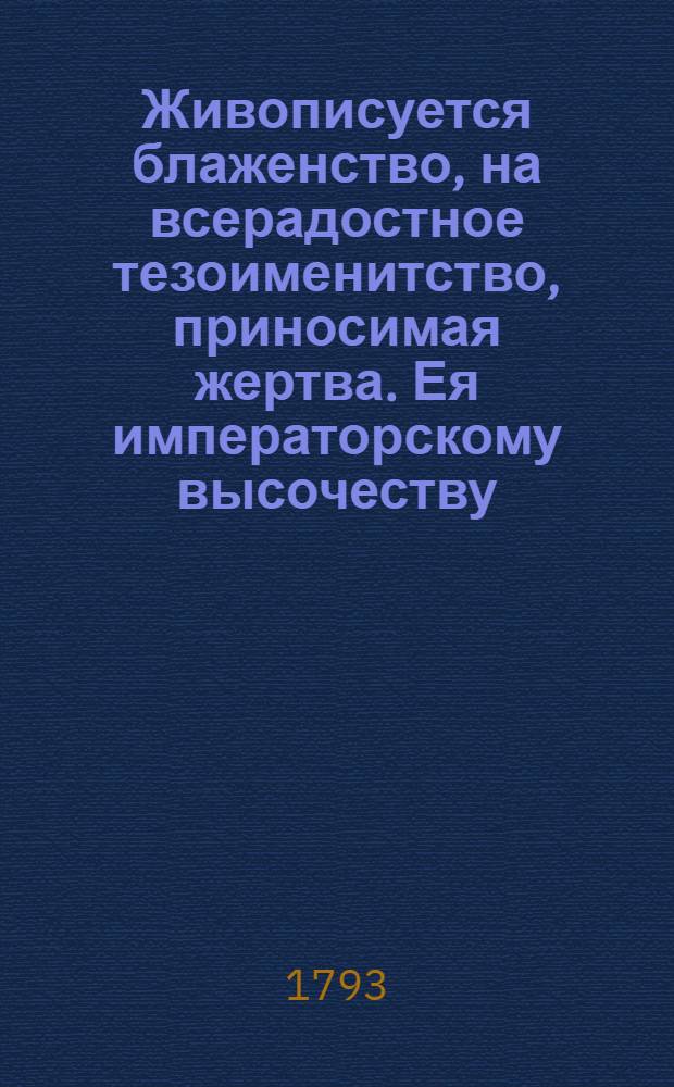 Живописуется блаженство, на всерадостное тезоименитство, приносимая жертва. Ея императорскому высочеству, пресветлейшей государыне! великой княгине, Марии Феодоровне. : 22 июля 1793 года