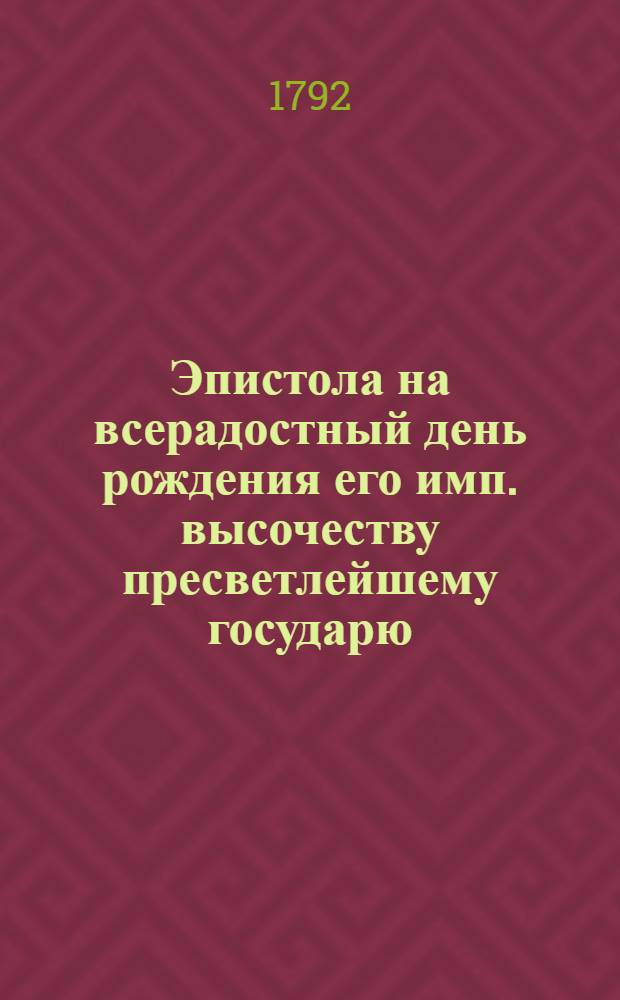 Эпистола на всерадостный день рождения его имп. высочеству пресветлейшему государю, великому князю Александру Павловичу. : 12 декабря 1792 года