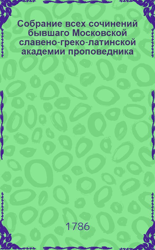 Собрание всех сочинений бывшаго Московской славено-греко-латинской академии проповедника, потом префекта и философии учителя; а наконец Желтикова монастыря архимандрита, Тверской семинарии ректора и священной богословии учителя Макария.
