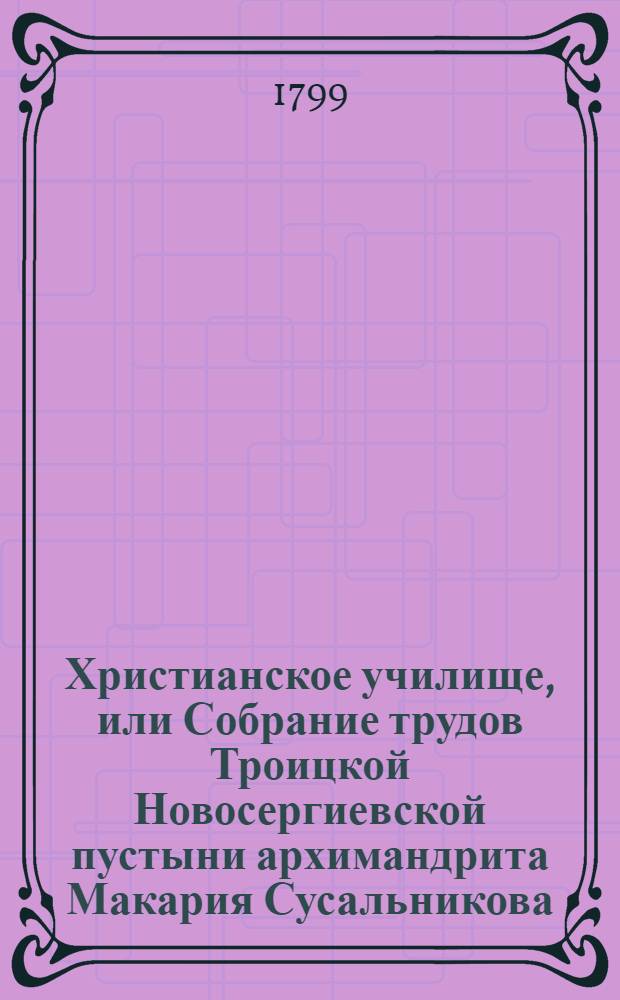 Христианское училище, или Собрание трудов Троицкой Новосергиевской пустыни архимандрита Макария Сусальникова : Бывшаго при Московской академии, а потом при высочайшем дворе проповедника, В двух [трех] частях, из коих... Ч.1 : Содержит Наставления детям в законе веры,