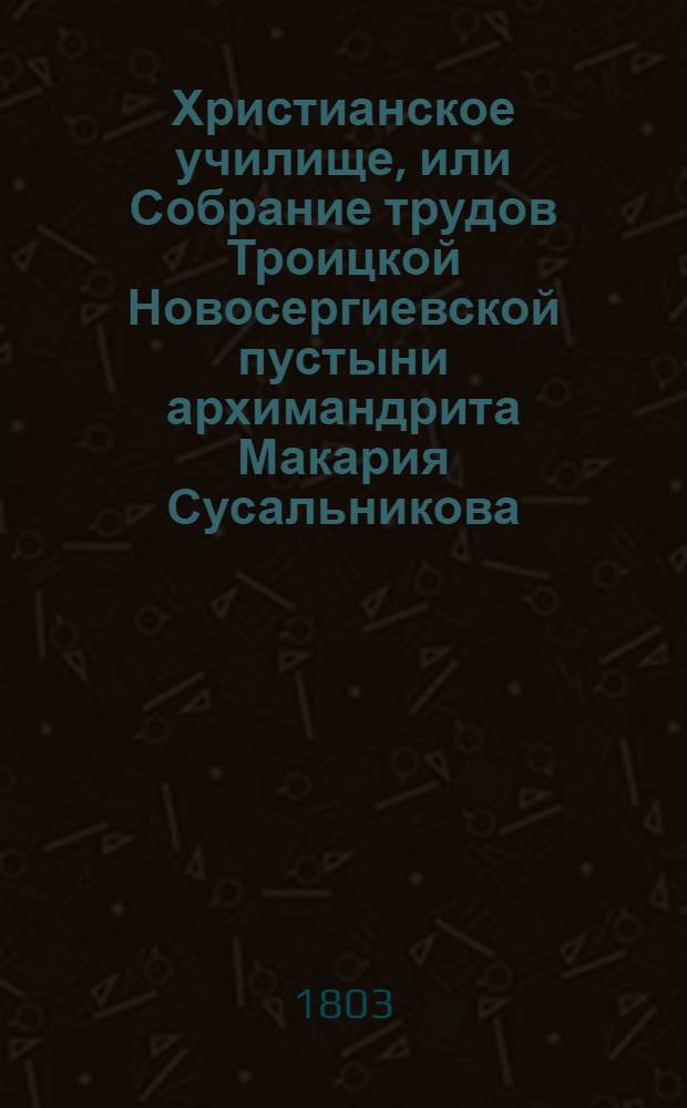 Христианское училище, или Собрание трудов Троицкой Новосергиевской пустыни архимандрита Макария Сусальникова : Бывшаго при Московской академии, а потом при высочайшем дворе проповедника, В двух [трех] частях, из коих... Ч.3 : Правоверие святыя восточныя церкви, или Сокращенное учение в законе христианской веры,