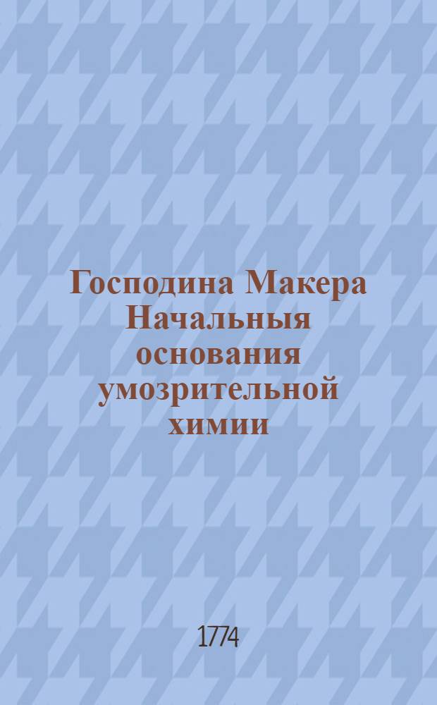 Господина Макера Начальныя основания умозрительной химии : Составляющей часть первую. Ч.1
