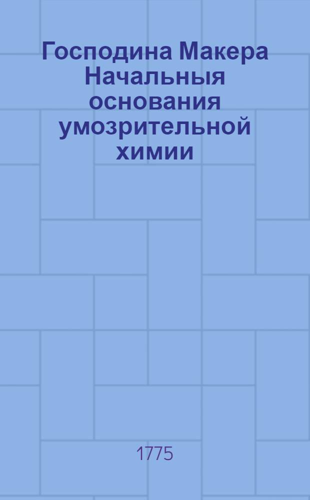 Господина Макера Начальныя основания умозрительной химии : Составляющей часть первую. Ч.2 : Господина Макера Начальныя основания деятельной химии,