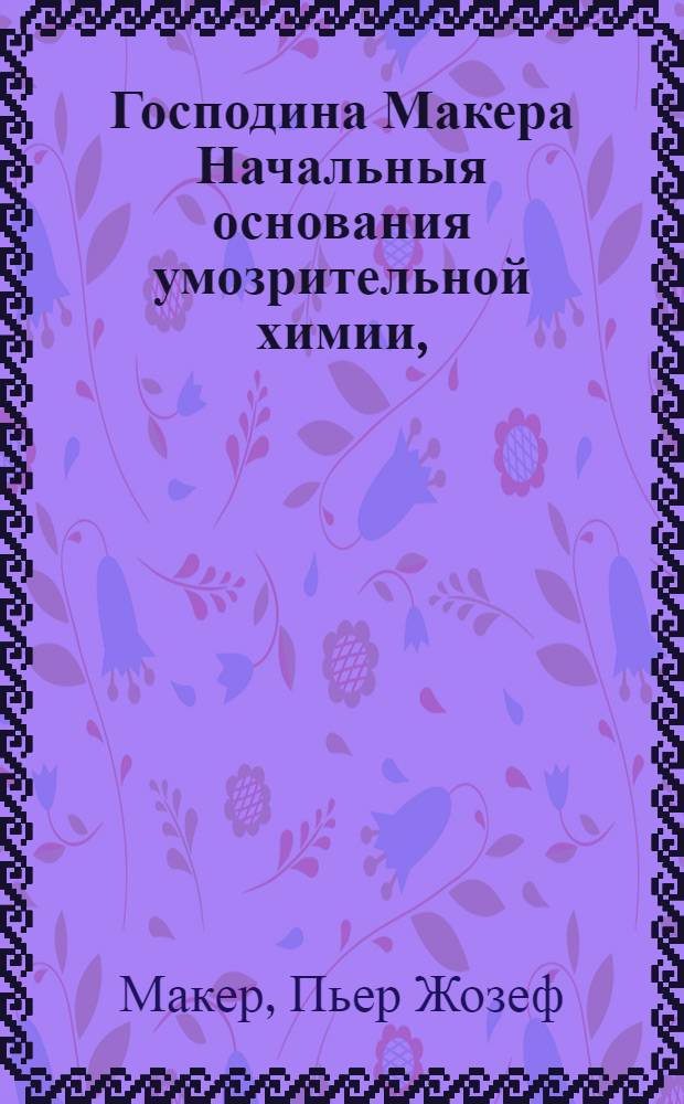 Господина Макера Начальныя основания умозрительной химии, : Составляющей часть первую