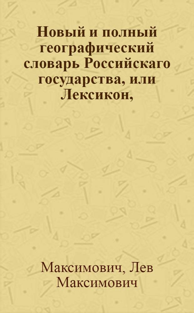 Новый и полный географический словарь Российскаго государства, или Лексикон, : Описующий азбучным порядком, географически, топографически, идрографически, политически, хронологически, генеалогически и гералдически, : Наместничества, области и уезды; города, крепости, редуты, форпосты, остроги, ясашныя зимовья, станицы, местечки, села, погосты, ямы и слободы; соборы, церкви и монастыри; рудные и другие заводы и фабрики; реки, озера и моря; острова и горы; прежния и новыя иностранныя поселения; обитателей как природных российских, так и других народов, и прочия достопамятныя места обширной Империи Российской в нынешнем ея состоянии, в царствование императрицы Екатерины Великия новоустроенном; : С объяснением и тех мест, которыя в прежния войны и прошедшую Турецкую; а некоторыя прежде того и от Персии храбростию российскою или обладаемы были, или и ныне находятся еще во владении; также и тех, которыя в преславное настоящее царствование с Белоруссиею и с полуостровом Крымом к России присое