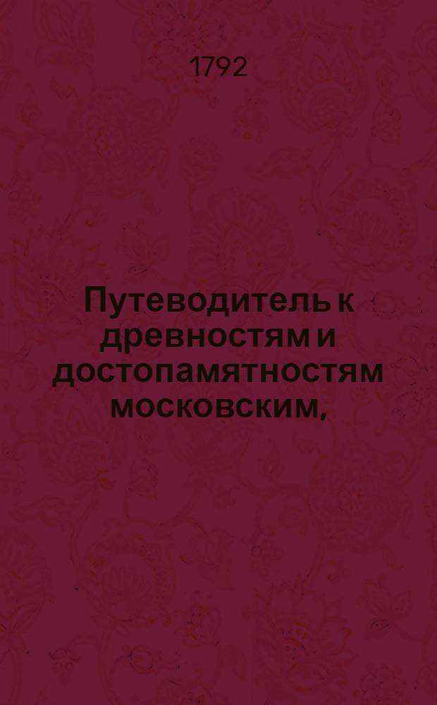 Путеводитель к древностям и достопамятностям московским, : Руководствующий любопытствующаго по четырем частям сея столицы к дее-место-описательному познанию всех заслуживающих примечание мест и сданий, как-то: соборов, монастырей, церквей, государственных и частных заведений как старых так и новых, : С надписей и других достоверных источников собранный, и для удобнейшаго оных приискивания азбучною росписью умноженный