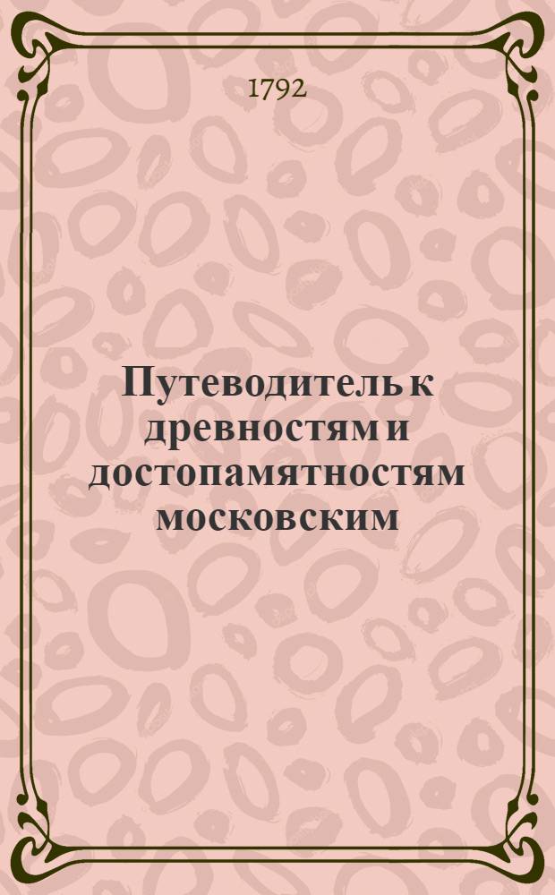 Путеводитель к древностям и достопамятностям московским : Руководствующий любопытствующаго по четырем частям сея столицы к дее-место-описательному познанию всех заслуживающих примечание мест и сданий, как-то: соборов, монастырей, церквей, государственных и частных заведений как старых так и новых, С надписей и других достоверных источников собранный, и для удобнейшаго оных приискивания азбучною росписью умноженный. Ч.1