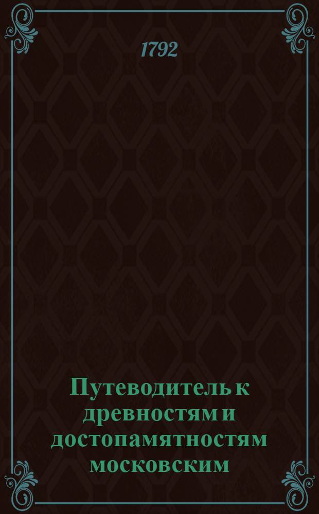Путеводитель к древностям и достопамятностям московским : Руководствующий любопытствующаго по четырем частям сея столицы к дее-место-описательному познанию всех заслуживающих примечание мест и сданий, как-то: соборов, монастырей, церквей, государственных и частных заведений как старых так и новых, С надписей и других достоверных источников собранный, и для удобнейшаго оных приискивания азбучною росписью умноженный. Ч.2