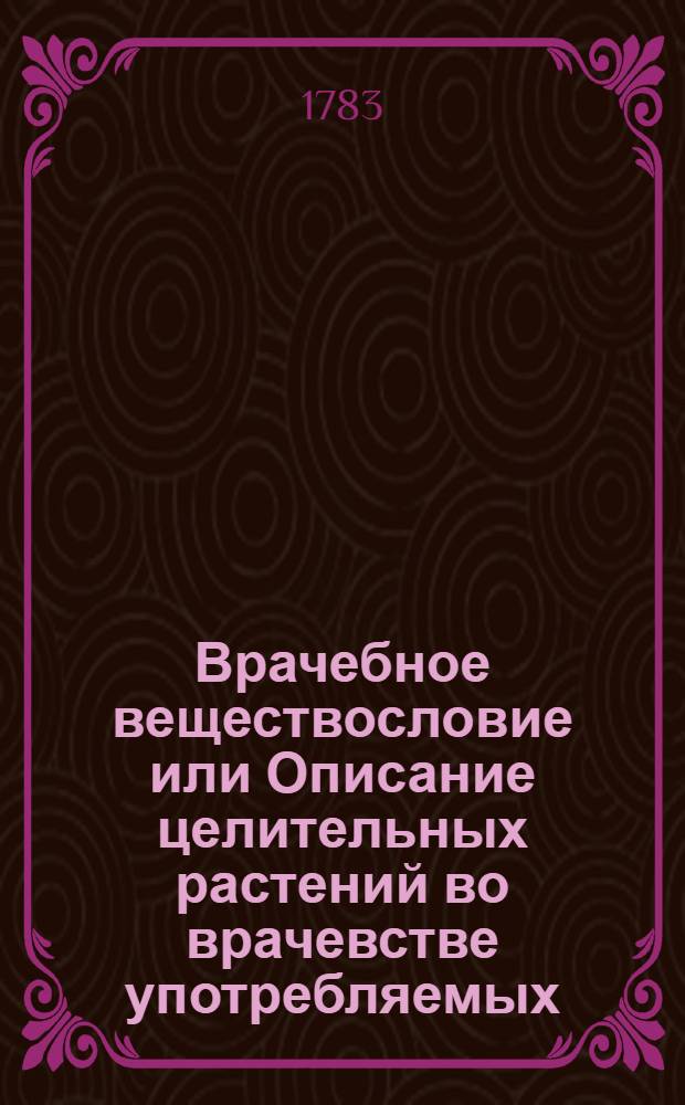 Врачебное веществословие или Описание целительных растений во врачевстве употребляемых, : С изъяснением пользы и употребления оных и присоединением рисунков, природному виду каждаго растения соответствующих