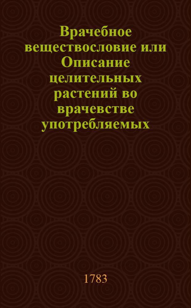 Врачебное веществословие или Описание целительных растений во врачевстве употребляемых : С изъяснением пользы и употребления оных и присоединением рисунков, природному виду каждаго растения соответствующих. Кн.1