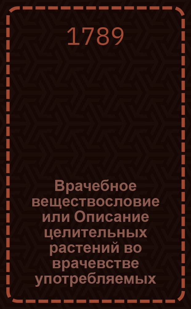 Врачебное веществословие или Описание целительных растений во врачевстве употребляемых : С изъяснением пользы и употребления оных и присоединением рисунков, природному виду каждаго растения соответствующих. Кн.4