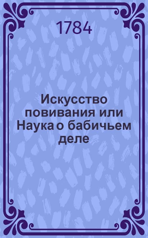 Искусство повивания или Наука о бабичьем деле : На пят частей разделенная и многими рисунками снабденная : В коей кратко но ясно толкуется: какое детородныя женские части имеют строение; коим образом надлежит пособлять беременным при родах, роженицам после родов, и новорожденным их младенцам во время младолетства; и какия именно болезни, как беременным чрез все время их беременности, и природах: так и роженицам после родов, и новорожденным их младенцам обыкновенно приключаются. : Для пользы повивальных российских бабок и лекарей