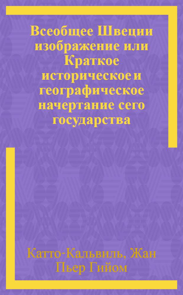 Всеобщее Швеции изображение или Краткое историческое и географическое начертание сего государства. : С приобщением законоположения и всех важнейших в оном перемен. : Состояние хлебопашества, торговли, промыслов, художеств, мануфактур и словесных наук. : Также описание обычаев и нравов сего народа