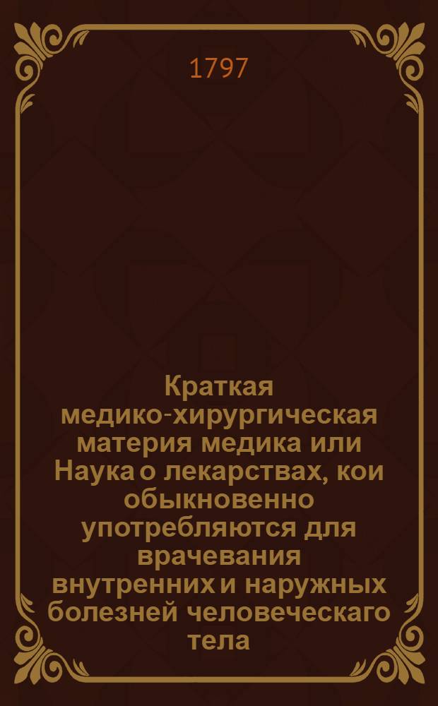 Краткая медико-хирургическая материя медика или Наука о лекарствах, кои обыкновенно употребляются для врачевания внутренних и наружных болезней человеческаго тела.