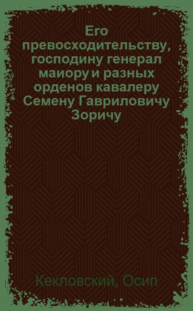 Его превосходительству, господину генерал маиору и разных орденов кавалеру Семену Гавриловичу Зоричу, милостивому государю, в знак неоставления прозьбы,