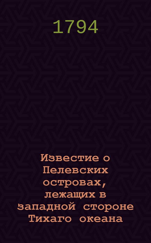 Известие о Пелевских островах, лежащих в западной стороне Тихаго океана; : Собранное из дневных записок и изустных разсказаний капитана Генриха Вильсона и некоторых его офицеров, Кои в виду сих островов в тысяча семь сот восемьдесят третьем году августа 10 претерпели крушение на Антилопе, почтовом судне Восточной индийской компании; С описанием нравов, обыкновений, обрядов жителей и произведений земли. Т.1