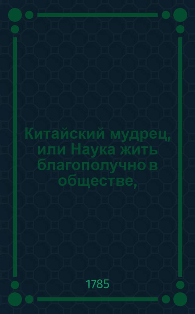 Китайский мудрец, или Наука жить благополучно в обществе, : Состоящая в наиполезнейших нравоучительных наставлениях, сочиненных древним восточным брамином. : Переведена с китайскаго с приобщением повести, о сыскания на Востоке сей книги, и с дополнением разсуждений о християнском законе, европейскаго мудреца