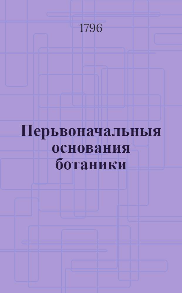 Перьвоначальныя основания ботаники : Руководствующия к познанию растений В двух частях состоящия с раскрашенными рисунками. Ч.1