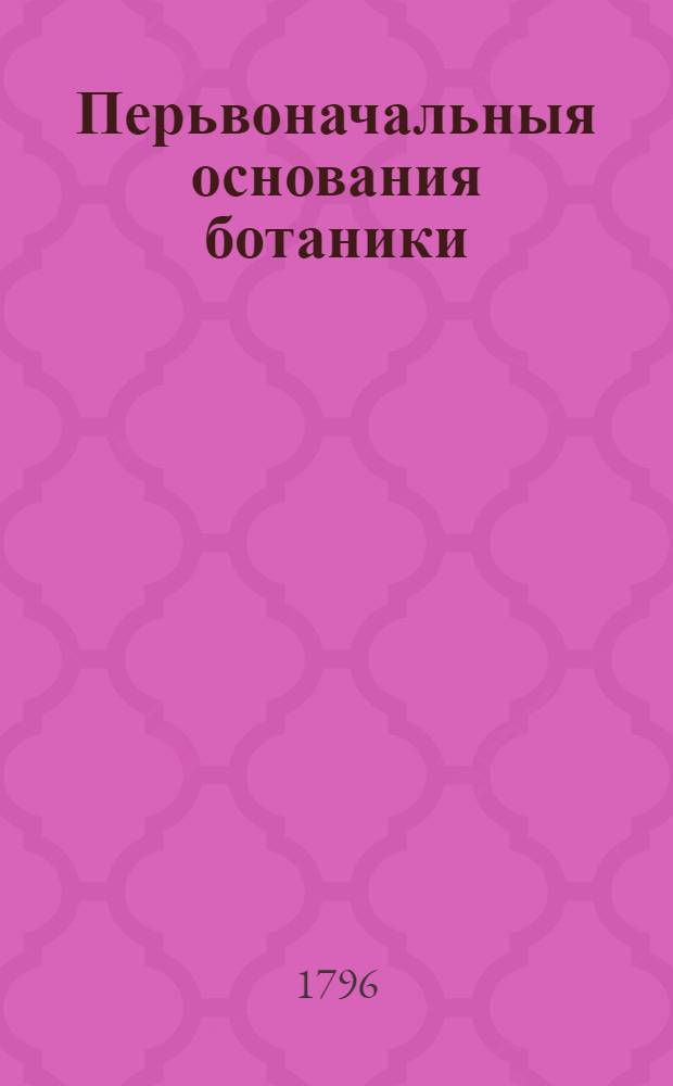 Перьвоначальныя основания ботаники : Руководствующия к познанию растений В двух частях состоящия с раскрашенными рисунками. Ч.2