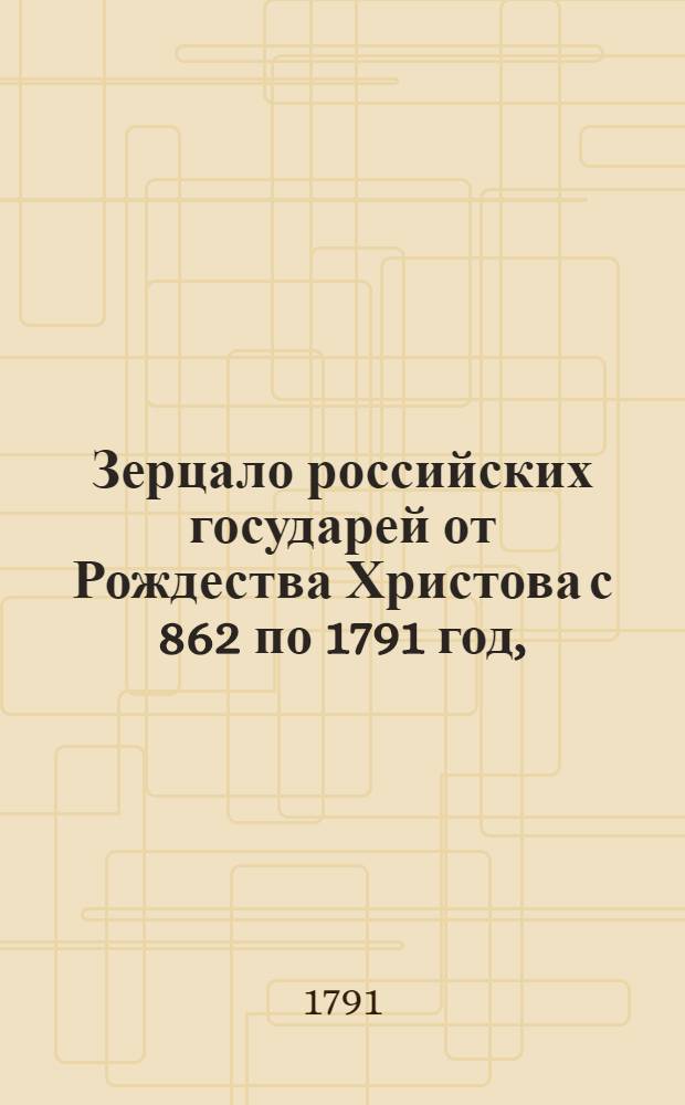 Зерцало российских государей от Рождества Христова с 862 по 1791 год, : Изображающее их родословие, союзы, потомство, царствование, кончину, место погребения и вкратце деяния с достопамятными происшествиями