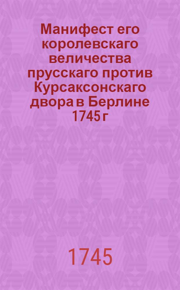 Манифест его королевскаго величества прусскаго против Курсаксонскаго двора в Берлине 1745 г. : Переведено с немецкаго языка
