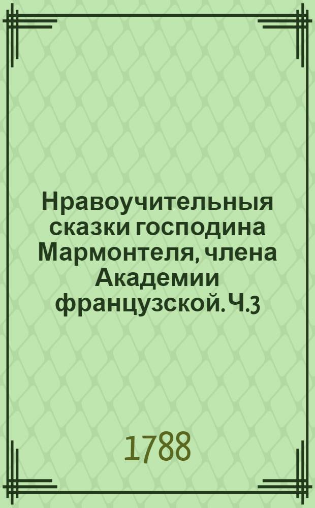 Нравоучительныя сказки господина Мармонтеля, члена Академии французской. Ч.3 : [Добрый муж ; Школа отцев ; Лауретта ; Знаток ; Женщина, каких в свете мало ; Испытанное дружество]