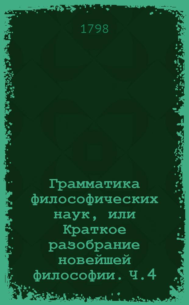 Грамматика философических наук, или Краткое разобрание новейшей философии. Ч.4