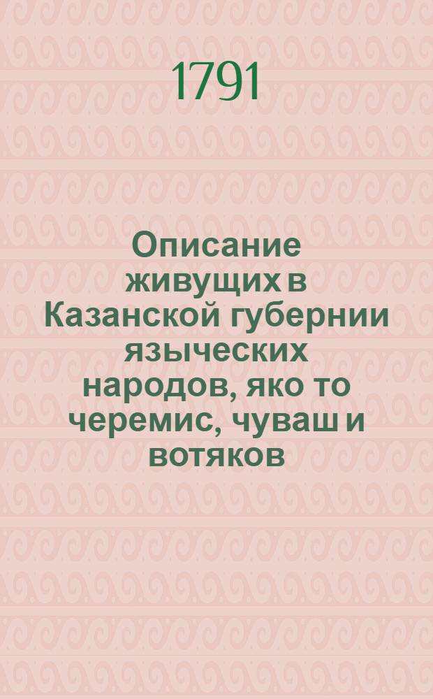 Описание живущих в Казанской губернии языческих народов, яко то черемис, чуваш и вотяков, : С показанием их жительства, политическаго учреждения, телесных и душевных дарований, какое платье носят, от чего и чем питаются, о их торгах и промыслах, о художествах и науках, о естественном и вымышленном их языческом законе, також о всех употребительных у них обрядах, нравах и обычаях; : С приложением многочисленных слов на семи разных языках, как то на казанско-татарском, черемисском, чувашском, вотяцком, мордовском, пермском и зырянском, и приобщенным переводом господней молитвы Отче наш на черемисском и чувашском языках