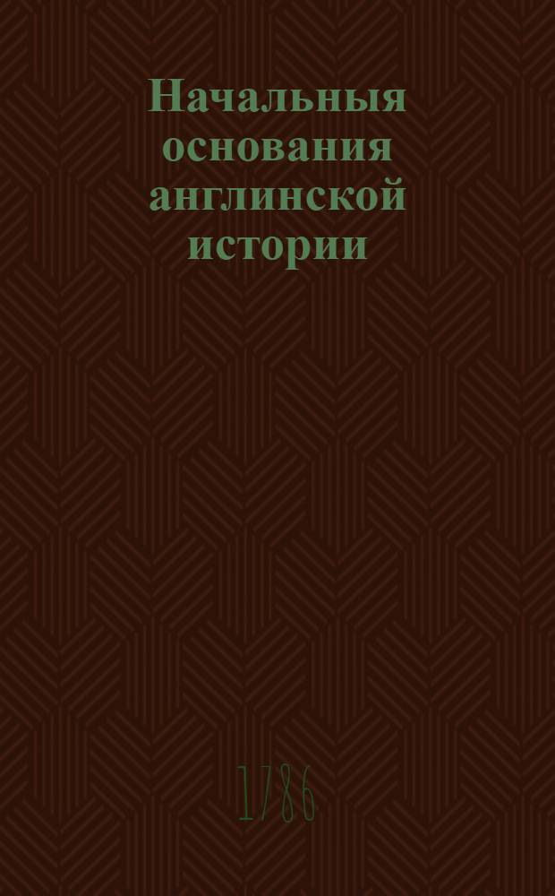 Начальныя основания англинской истории : Со времен завоевания римлян до царствования Георгия Втораго