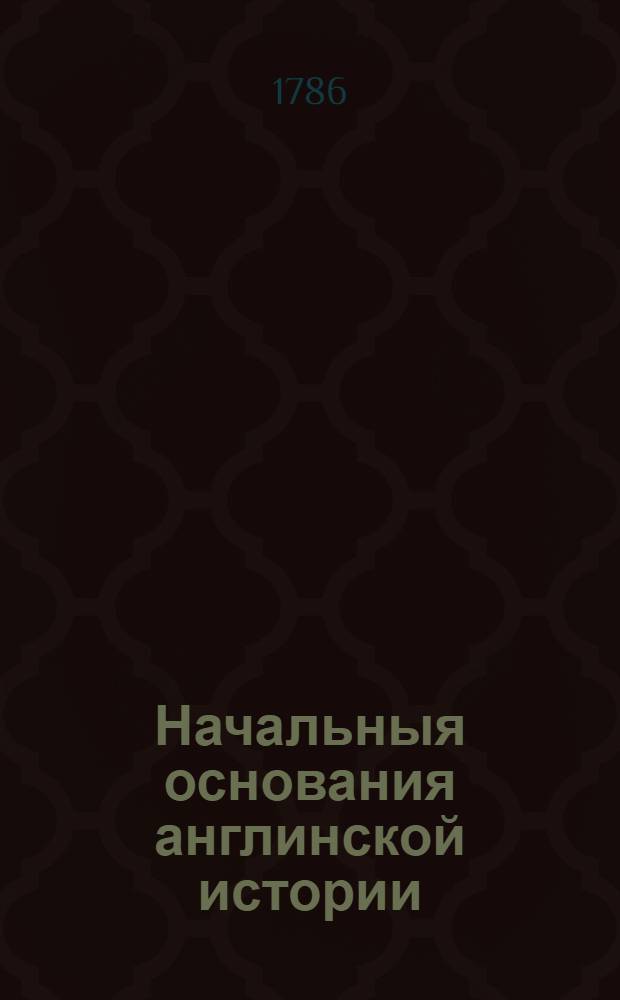 Начальныя основания англинской истории : Со времен завоевания римлян до царствования Георгия Втораго. Т.1