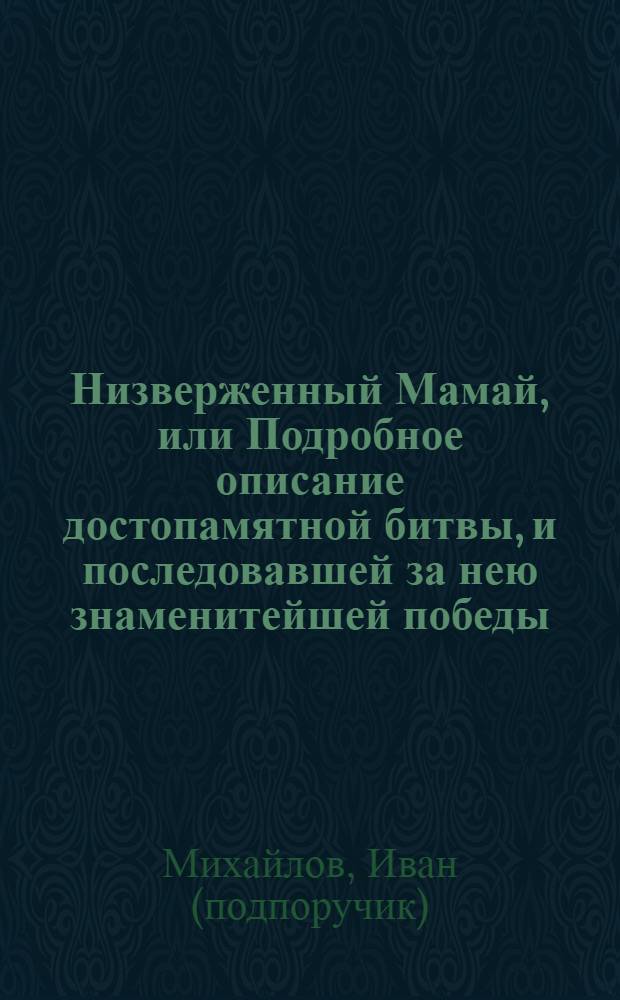 Низверженный Мамай, или Подробное описание достопамятной битвы, и последовавшей за нею знаменитейшей победы, бывшей в царствование великаго князя Дмитрия Иоанновича между российским и татарским ополчениями, на Куликове поле, между рек Мечи и Дона, при устье речки Непрядвы,