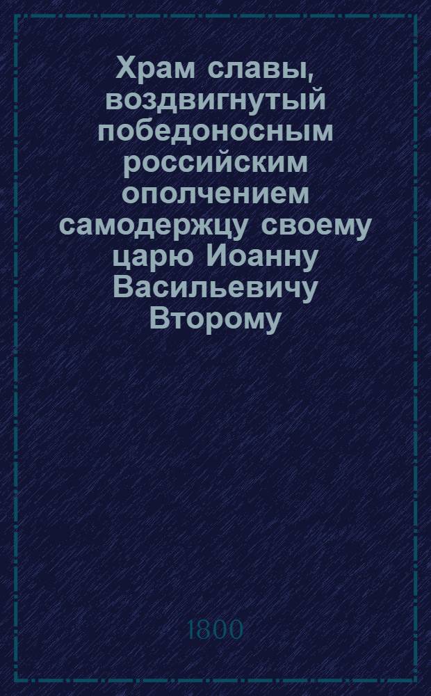 Храм славы, воздвигнутый победоносным российским ополчением самодержцу своему царю Иоанну Васильевичу Второму, или Подробное описание всех сражений бывших между россиянами и казанцами, как под собственным предводительством царя Иоанна Васильевича, так и его военачальников; и присоединения Казанскаго и Астраханскаго царств к Российской державе, : Со включением многих любопытнейших произшествий, случившихся в продолжение битв