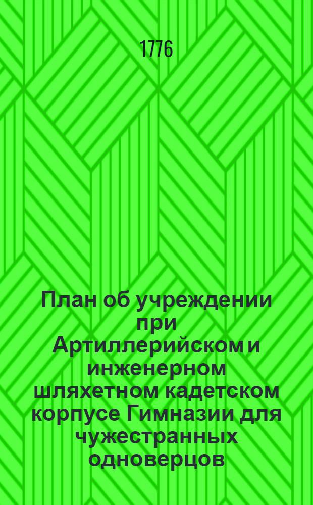 План об учреждении при Артиллерийском и инженерном шляхетном кадетском корпусе Гимназии для чужестранных одноверцов, : Конфирмованной от ея императорскаго величества в 1775 году