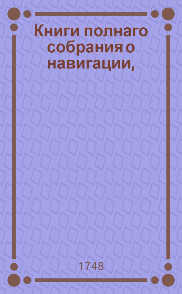 Книги полнаго собрания о навигации, : По указу ея императорскаго величества из Государственныя Адмилартейския коллегии, на печатаны. : В царствующем Санктпетербурге, при Морской Академической типографии. : Лета 1748