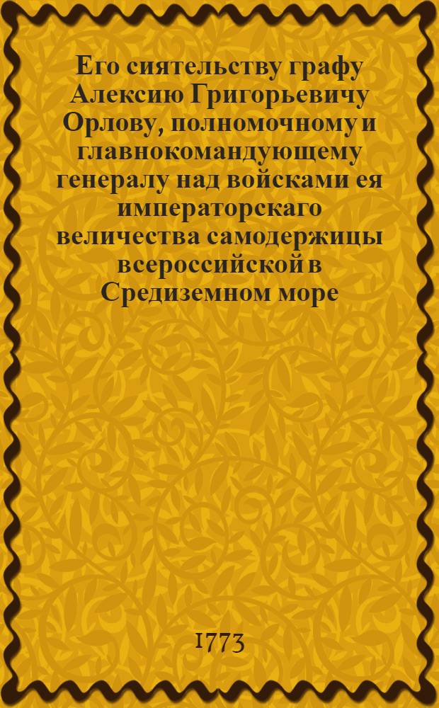 Его сиятельству графу Алексию Григорьевичу Орлову, полномочному и главнокомандующему генералу над войсками ея императорскаго величества самодержицы всероссийской в Средиземном море, разных ординов кавалеру, и проч. и проч.