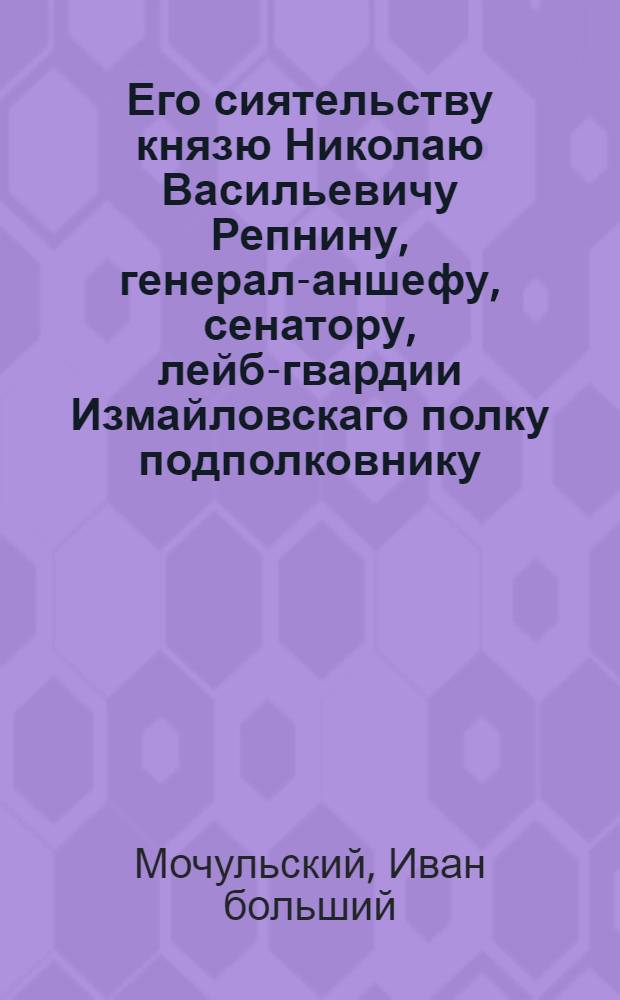 Его сиятельству князю Николаю Васильевичу Репнину, генерал-аншефу, сенатору, лейб-гвардии Измайловскаго полку подполковнику, Смоленскаго и Псковскаго наместничеств генерал-губернатору и орденов российских св. Александра Невскаго, св. Георгия I класса, св. равноапостольнаго князя Владимира I степени, польскаго Белаго Орла и св. Анны кавалеру,