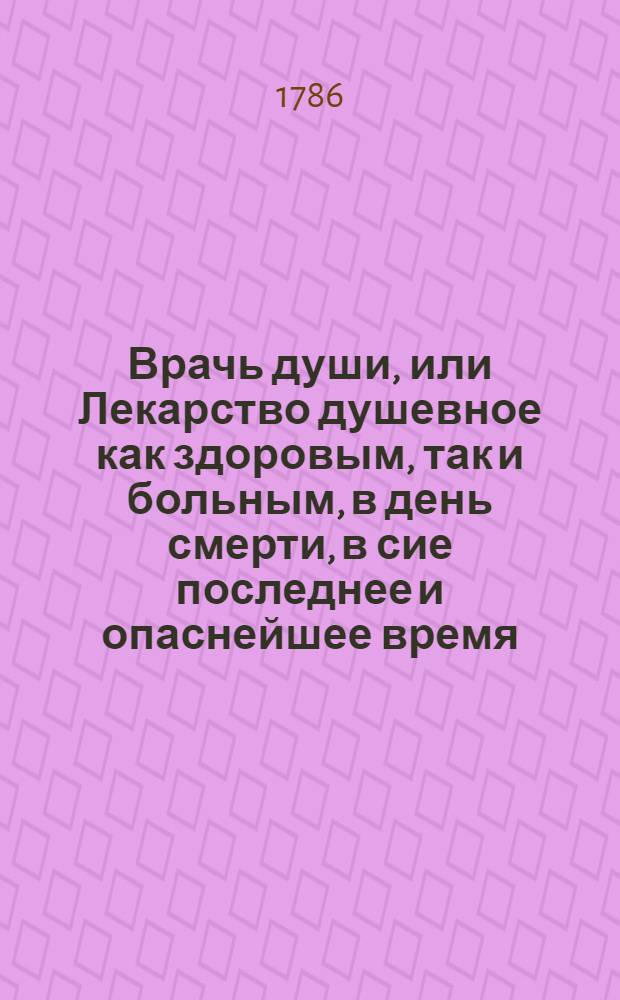 Врачь души, или Лекарство душевное как здоровым, так и больным, в день смерти, в сие последнее и опаснейшее время, самое нужнейшее и весьма полезное.