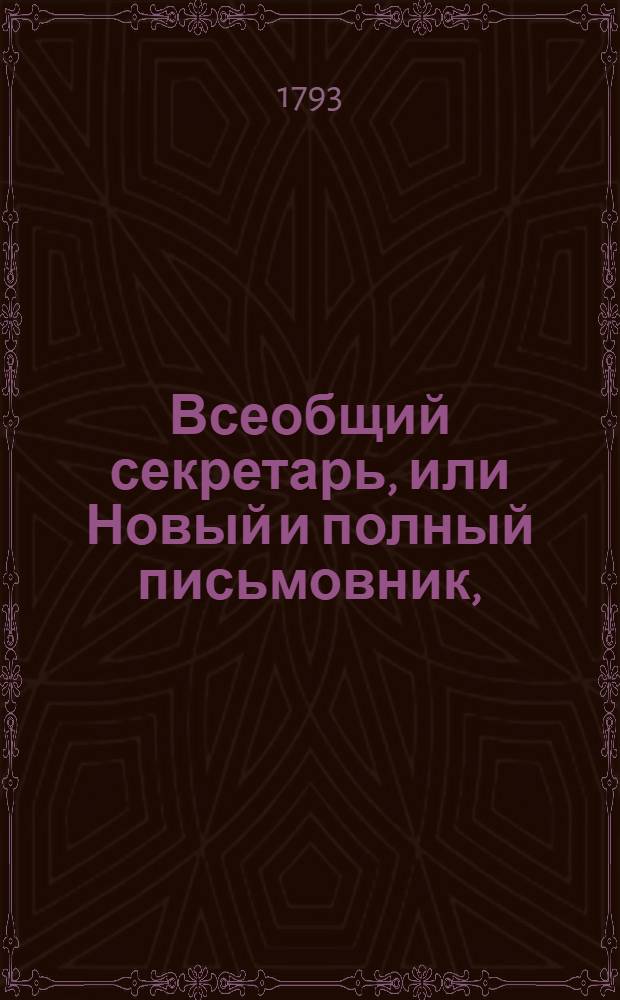 Всеобщий секретарь, или Новый и полный письмовник, : Содержащий в себе письма известительныя, совет подающия, обличительныя, повелительныя, просительныя, рекомендательныя, представляющия услугу, жалобу содержащия, выговорныя, извинительныя, содружественныя, поздравительныя, утешительныя, благодарственныя, издевочныя, любовныя, нравоучительныя, коммерческия, : С присовокуплением разных объявлений, контрактов, духовных завещаний, записей, свидетельств, верющих, формы векселей, росписок, пашпортов, и прозб принадлежащих до присудственных мест, : Состоящий в двух частях или в пяти отделениях