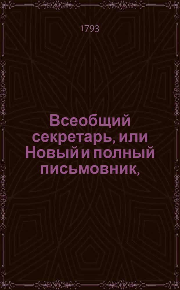 Всеобщий секретарь, или Новый и полный письмовник, : Содержащий в себе письма известительныя, совет подающия, обличительныя, повелительныя, просительныя, рекомендательныя, представляющия услугу, жалобу содержащия, выговорныя, извинительныя, содружественныя, поздравительныя, утешительныя, благодарственныя, издевочныя, любовныя, нравоучительныя, коммерческия, : С присовокуплением разных объявлений, контрактов, духовных завещаний, записей, свидетельств, верющих, формы векселей, росписок, пашпортов, и прозб принадлежащих до присудственных мест, : Состоящий в двух частях или в пяти отделениях