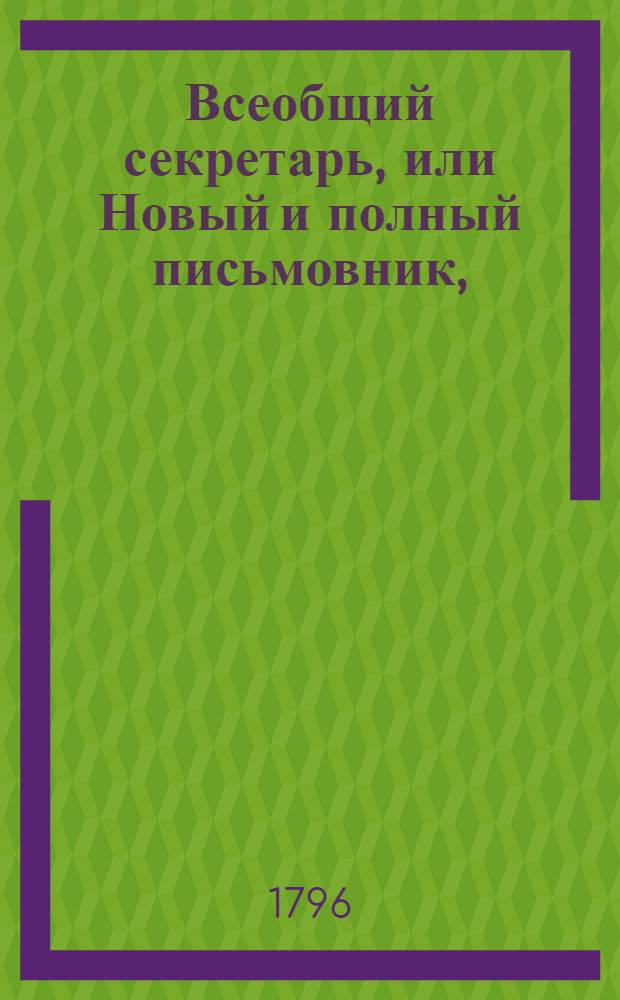 Всеобщий секретарь, или Новый и полный письмовник, : Содержащий в себе письма: известительныя, совет подающия, обличительныя, повелительныя, просительныя, рекомендательныя, представляющия услугу, жалобу содержащия, выговорныя, извинительныя, содружественныя, поздравительныя, утешительныя, благодарительныя, издевочныя, любовныя, нравоучительныя и коммерческия, : С присовокуплением: контрактов, записей, свидетельств, верющих писем, форм векселей,таблицы о процентах, расписок, пашпортов, наставлений, приказов, разных объявлений и прозьб, принадлежащих до присудственных мест, и духовных завещаний, : Состоящий в двух частях или в пяти отделениях
