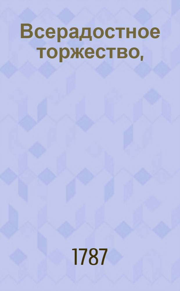 Всерадостное торжество, : С которым благочестивейшую, самодержавнейшую, великую государыню императрицу Екатерину II на обратном пути ея величества из южных стран России, всемилостивейше посещающую царствующий град Москву, благоговейнейше сретает Московская славено-греко-латинская академия июня 24 дня 1787