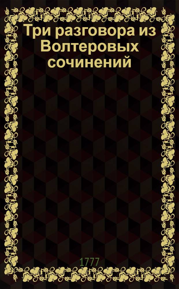 Три разговора из Волтеровых сочинений: : I.Челобитчика с стряпчим. II. Г. Мантоны с девицею Анкло. III. Марка Аврелия с францисканом. IV. Сент-Реалово предание, о любовных обращениях древних римлянок. V. Письмо бантамскаго посла к своему государю из Лондона