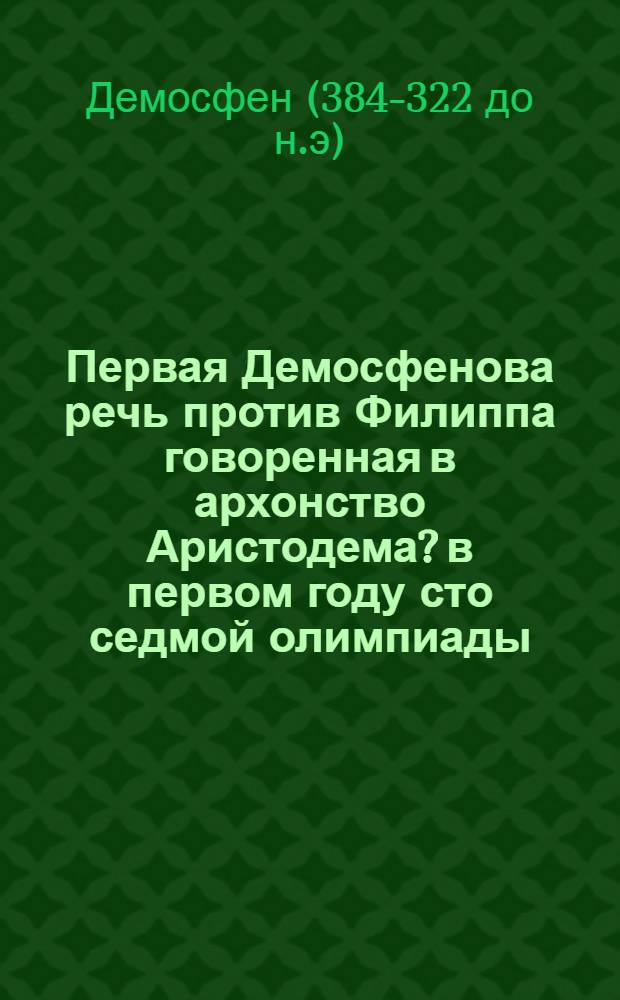 Первая Демосфенова речь против Филиппа говоренная в архонство Аристодема? в первом году сто седмой олимпиады, а в девятом Филиппова правления.