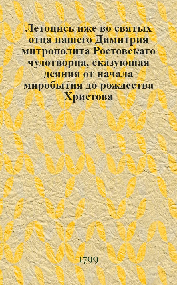 Летопись иже во святых отца нашего Димитрия митрополита Ростовскаго чудотворца, сказующая деяния от начала миробытия до рождества Христова, : Собранная из божественнаго писания, из различных хронографов и историографов греческих, славенских, римских, польских, еврейских и иных, : С присовокуплением богоугоднаго жития сего святителя, Духовной грамматы, Келейных записок и гравированнаго его портрета