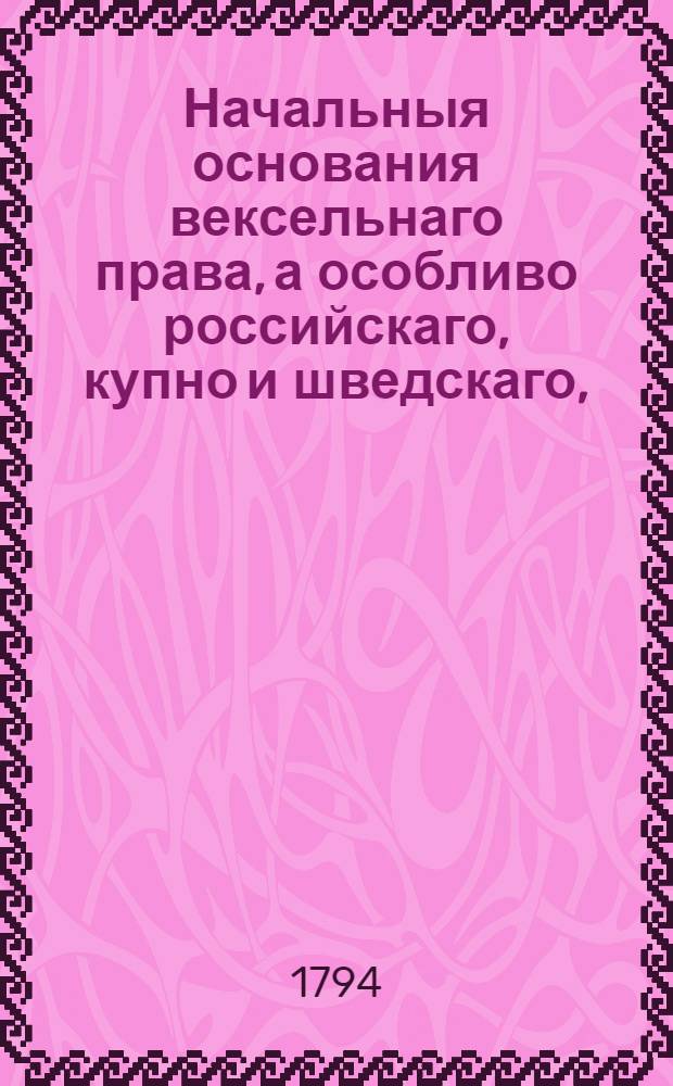 Начальныя основания вексельнаго права, а особливо российскаго, купно и шведскаго, : С прибавлением разных российских узаконений, к тому принадлежащих, : Для употребления Московском юридическом факультете