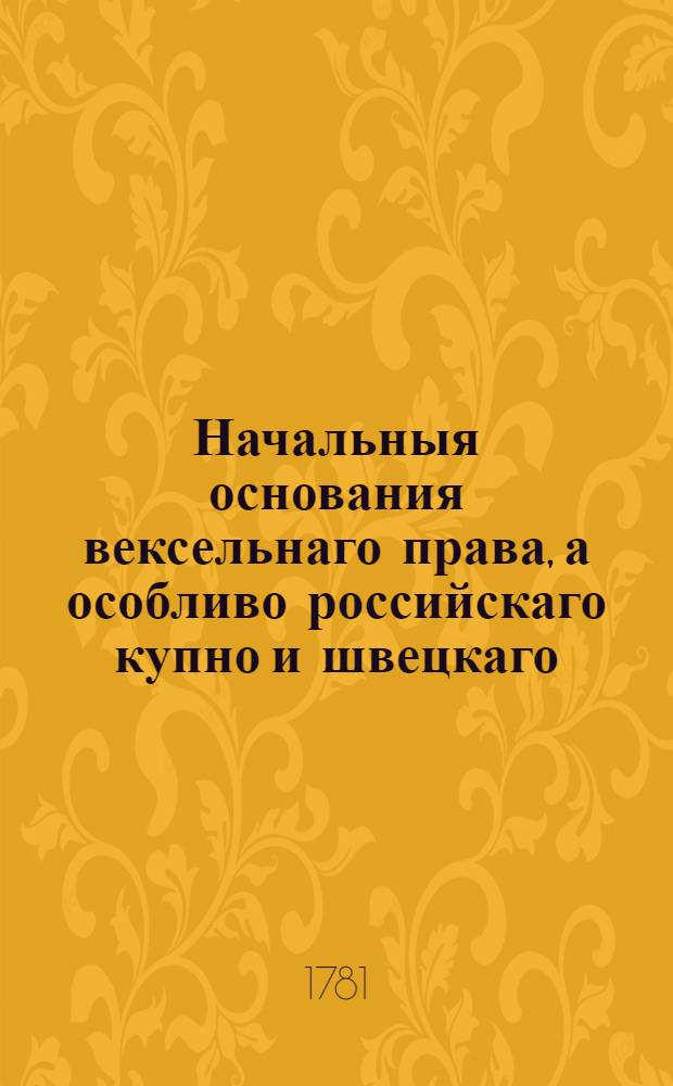 Начальныя основания вексельнаго права, а особливо российскаго купно и швецкаго : С прибавлением разных российских указов и с двумя диссертациями, к оному принадлежащими
