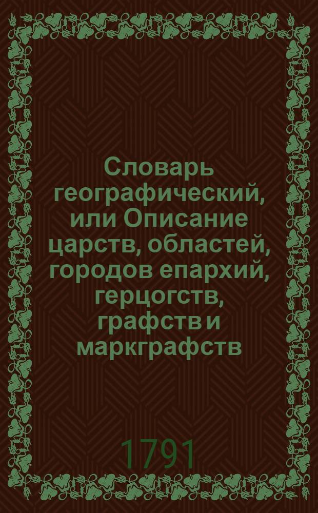 Словарь географический, или Описание царств, областей, городов епархий, герцогств, графств и маркграфств. Римско-императорских городов, гаваней, крепостей, и нных [!] знатных селений во всех четырех частях земнаго круга. Ч.2