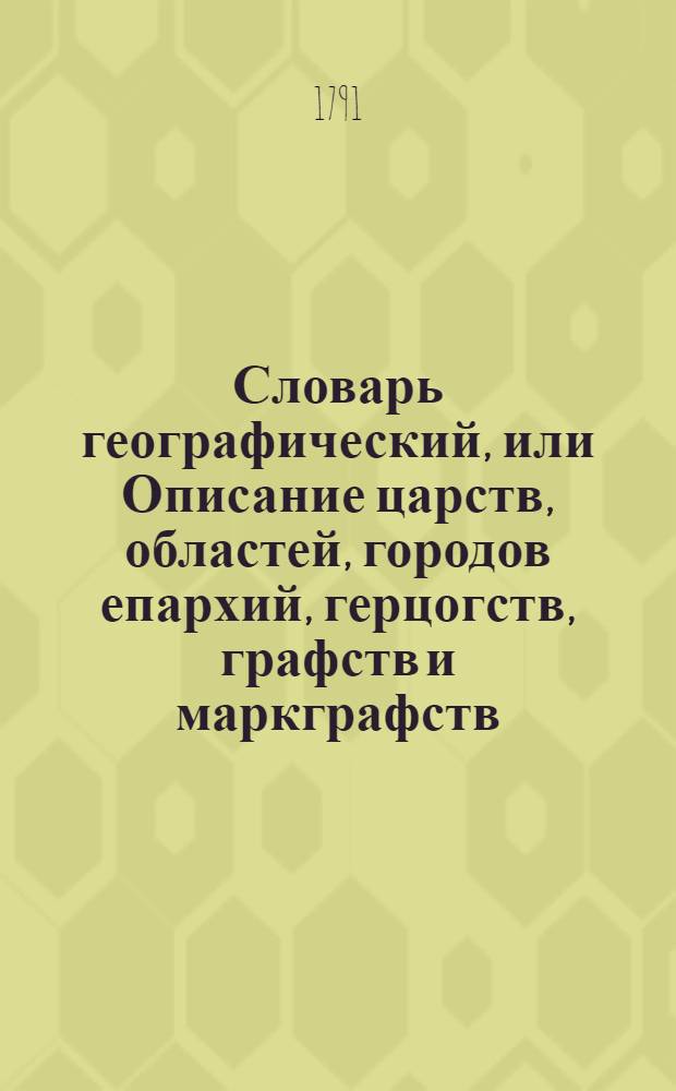 Словарь географический, или Описание царств, областей, городов епархий, герцогств, графств и маркграфств. Римско-императорских городов, гаваней, крепостей, и нных [!] знатных селений во всех четырех частях земнаго круга. Ч.3