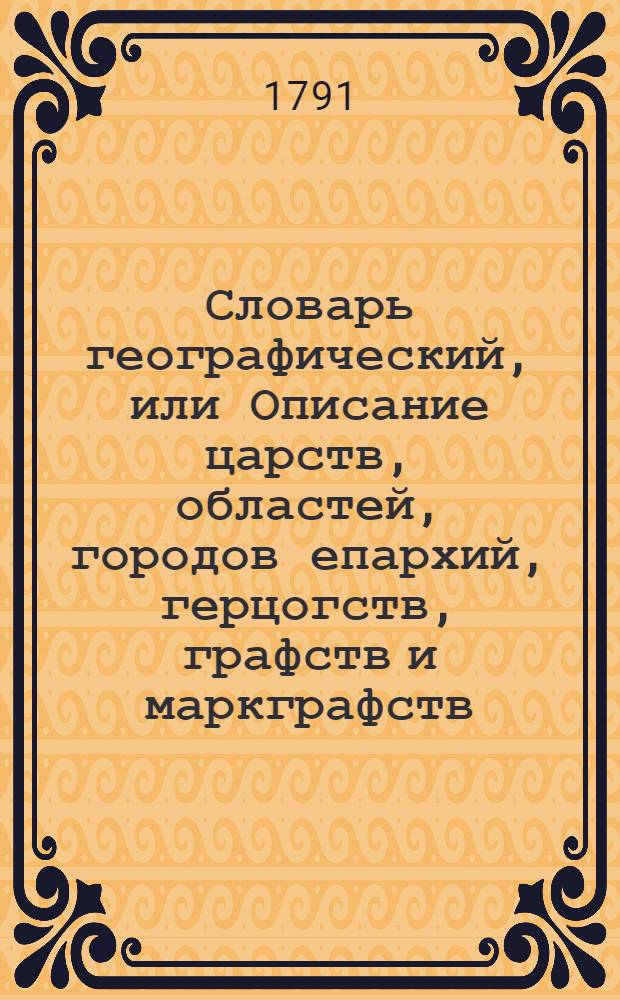 Словарь географический, или Описание царств, областей, городов епархий, герцогств, графств и маркграфств. Римско-императорских городов, гаваней, крепостей, и нных [!] знатных селений во всех четырех частях земнаго круга. Ч.4