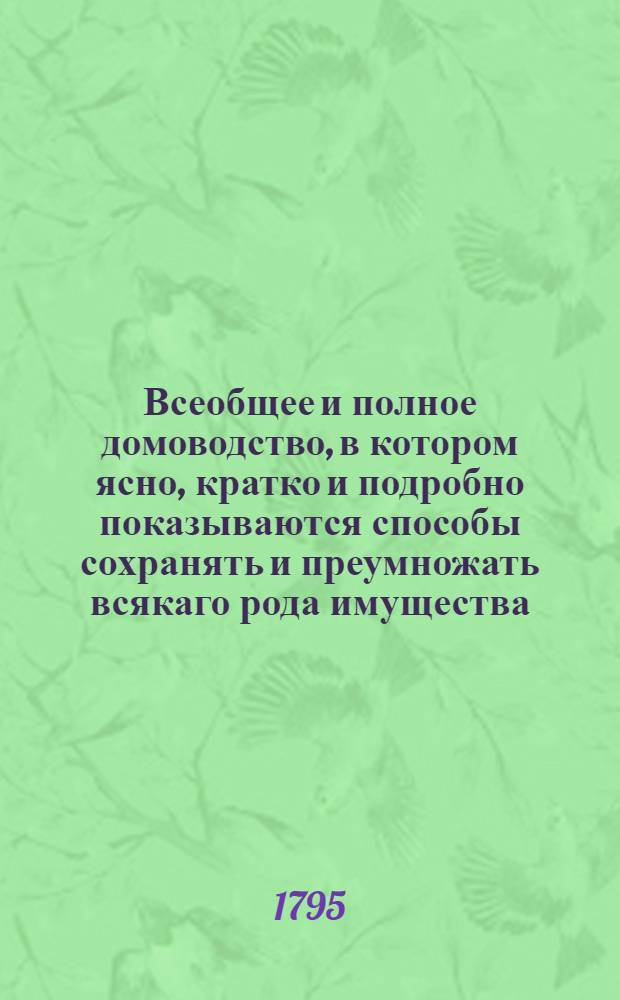 Всеобщее и полное домоводство, в котором ясно, кратко и подробно показываются способы сохранять и преумножать всякаго рода имущества, с показанием сил обыкновеннейших трав и домашней аптеки и проч. и проч : С приложением нужных гравированных рисунков. Ч.2